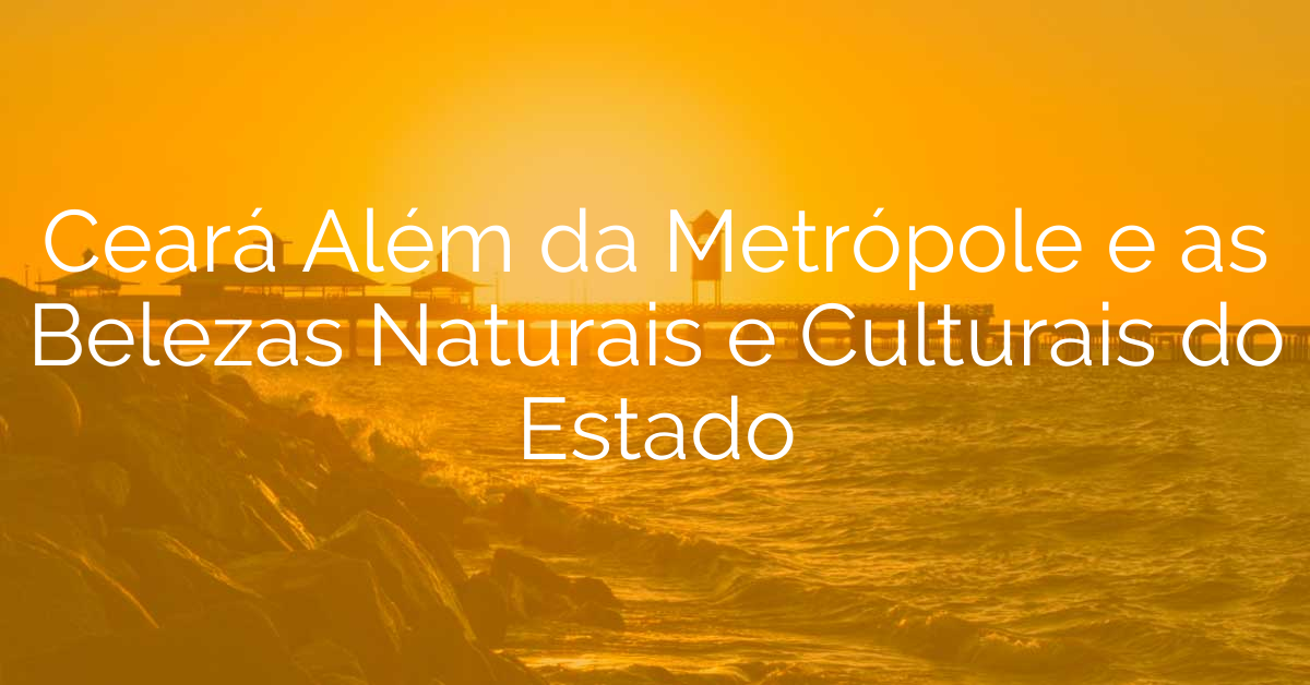 Ceará Além da Metrópole e as Belezas Naturais e Culturais do Estado