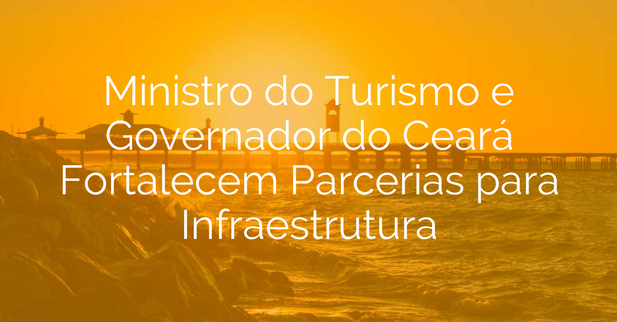 Ministro do Turismo e Governador do Ceará Fortalecem Parcerias para Infraestrutura
