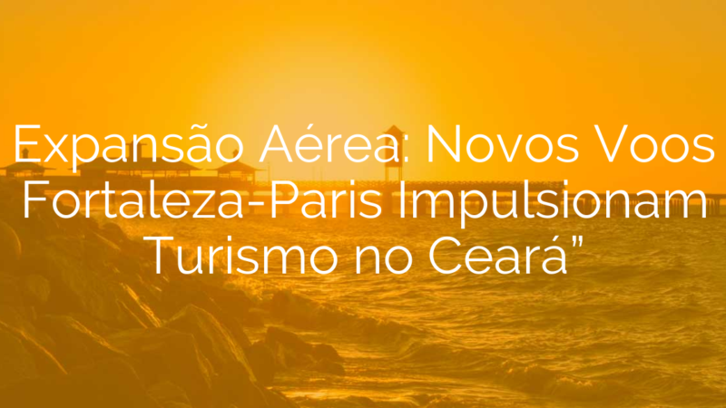Expansão Aérea: Novos Voos Fortaleza-Paris Impulsionam Turismo no Ceará