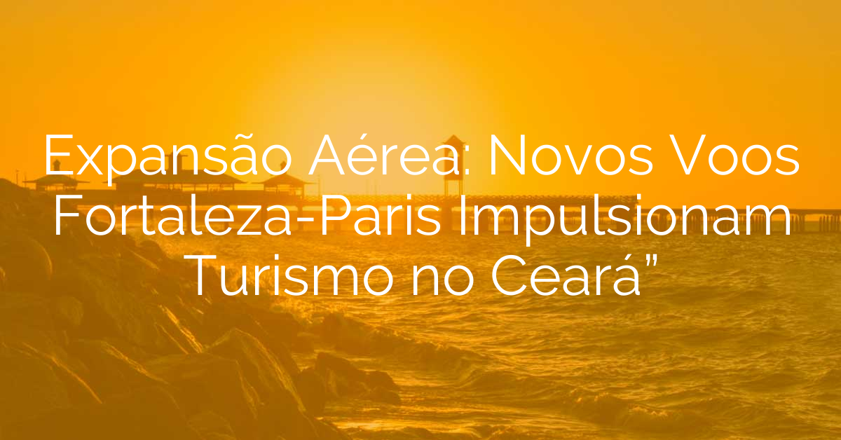 Expansão Aérea: Novos Voos Fortaleza-Paris Impulsionam Turismo no Ceará