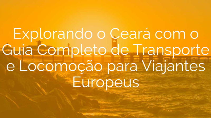 Explorando o Ceará com o Guia Completo de Transporte e Locomoção para Viajantes Europeus