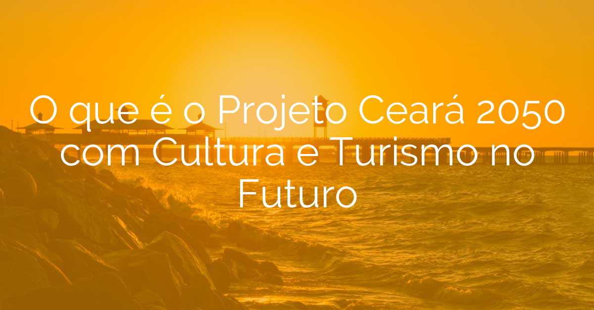 O que é o Projeto Ceará 2050 com Cultura e Turismo no Futuro